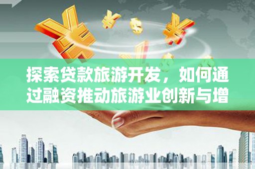 平陆探索贷款旅游开发，如何通过融资推动旅游业创新与增长