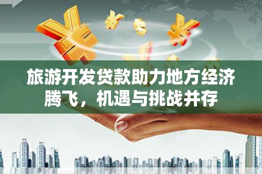 平陆旅游开发贷款助力地方经济腾飞，机遇与挑战并存