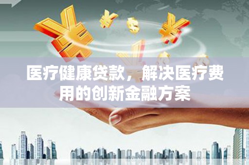 平陆医疗健康贷款，解决医疗费用的创新金融方案